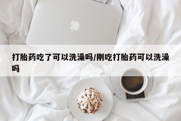 药流药怎么买打胎药吃了可以洗澡吗/刚吃打胎药可以洗澡吗