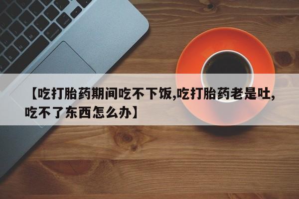 药流药怎么买【吃打胎药期间吃不下饭,吃打胎药老是吐,吃不了东西怎么办】