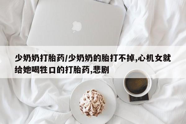 药流药怎么买少奶奶打胎药/少奶奶的胎打不掉,心机女就给她喝牲口的打胎药,悲剧