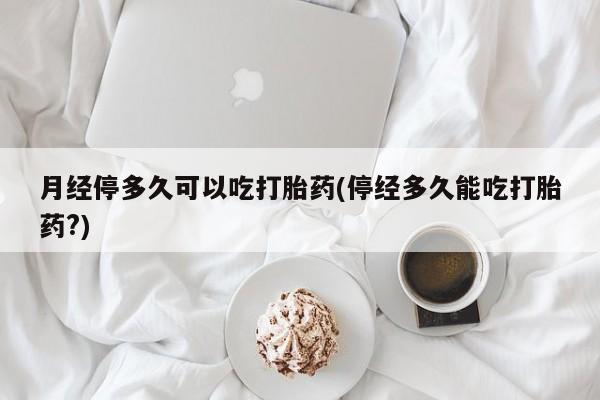 药流药怎么买月经停多久可以吃打胎药(停经多久能吃打胎药?)