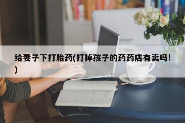 药流药怎么买给妻子下打胎药(打掉孩子的药药店有卖吗!)