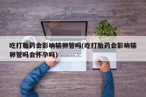 药流药怎么买吃打胎药会影响输卵管吗(吃打胎药会影响输卵管吗会怀孕吗)
