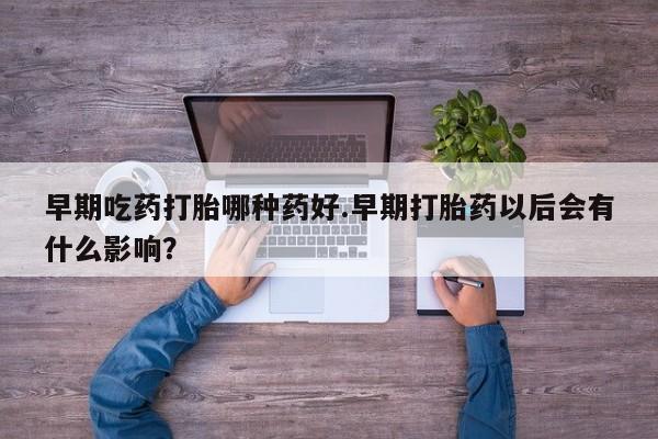 药流药怎么买早期吃药打胎哪种药好.早期打胎药以后会有什么影响？