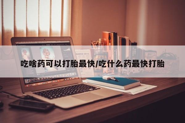 药流药怎么买吃啥药可以打胎最快/吃什么药最快打胎