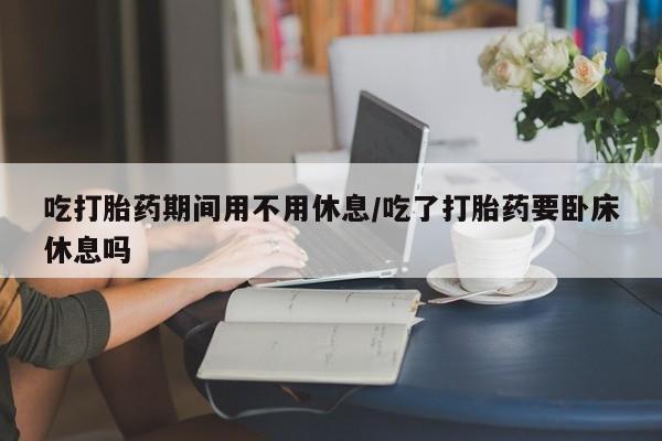 药流药怎么买吃打胎药期间用不用休息/吃了打胎药要卧床休息吗