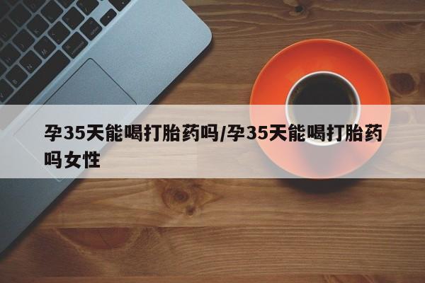药流药怎么买孕35天能喝打胎药吗/孕35天能喝打胎药吗女性