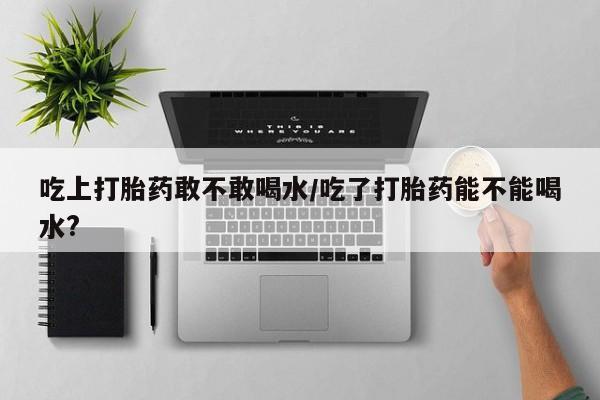 药流药怎么买吃上打胎药敢不敢喝水/吃了打胎药能不能喝水?