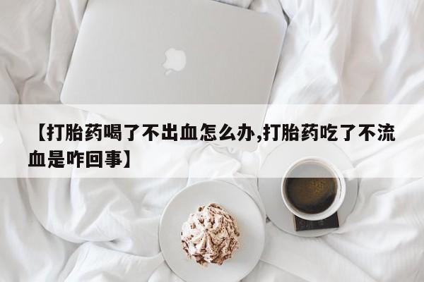 药流药怎么买【打胎药喝了不出血怎么办,打胎药吃了不流血是咋回事】