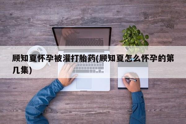 药流药怎么买顾知夏怀孕被灌打胎药(顾知夏怎么怀孕的第几集)