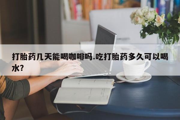 药流药怎么买打胎药几天能喝咖啡吗.吃打胎药多久可以喝水？