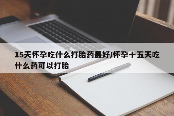 药流药怎么买15天怀孕吃什么打胎药最好/怀孕十五天吃什么药可以打胎