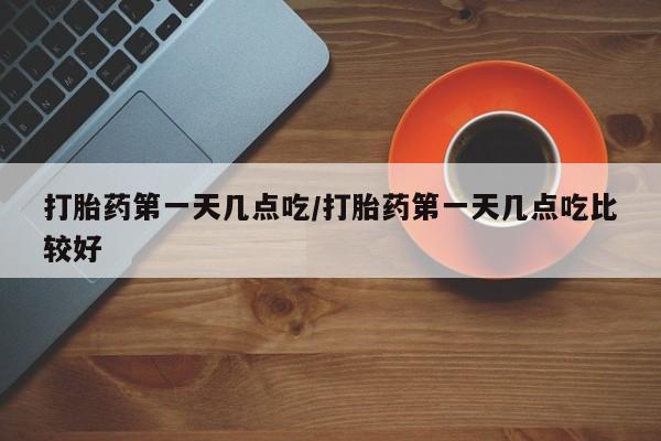 药流药怎么买打胎药第一天几点吃/打胎药第一天几点吃比较好