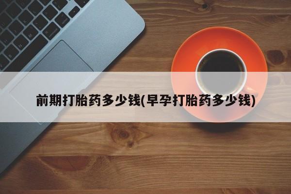 药流药怎么买前期打胎药多少钱(早孕打胎药多少钱)