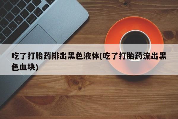 药流药怎么买吃了打胎药排出黑色液体(吃了打胎药流出黑色血块)