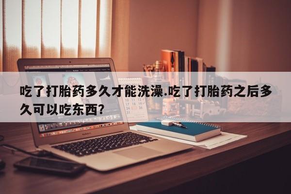 药流药怎么买吃了打胎药多久才能洗澡.吃了打胎药之后多久可以吃东西？
