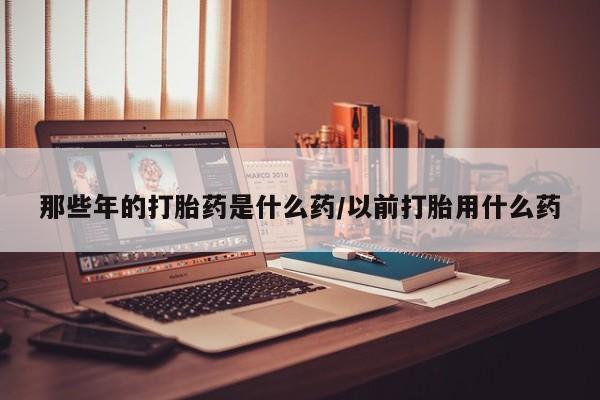 药流药怎么买那些年的打胎药是什么药/以前打胎用什么药