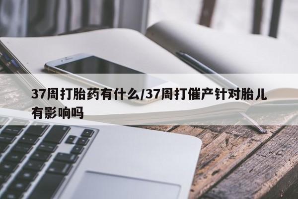 药流药怎么买37周打胎药有什么/37周打催产针对胎儿有影响吗