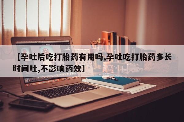 药流药怎么买【孕吐后吃打胎药有用吗,孕吐吃打胎药多长时间吐,不影响药效】