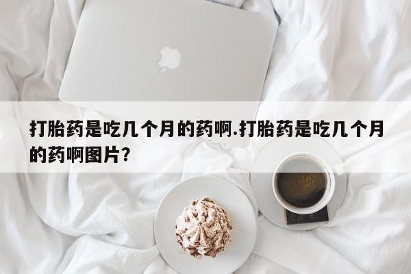 药流药怎么买打胎药是吃几个月的药啊.打胎药是吃几个月的药啊图片？