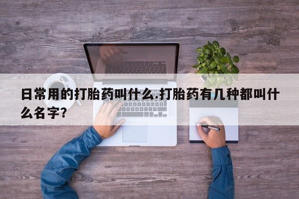 药流药怎么买日常用的打胎药叫什么.打胎药有几种都叫什么名字？