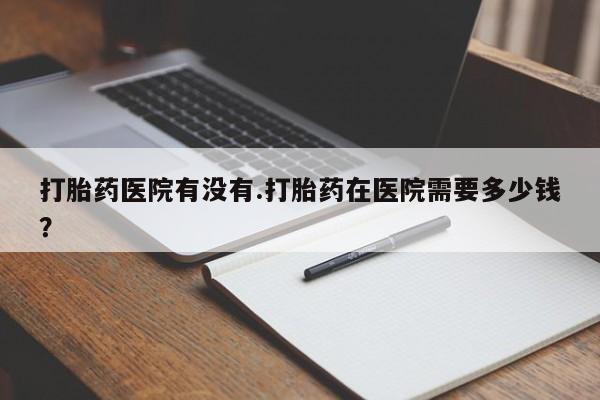 药流药怎么买打胎药医院有没有.打胎药在医院需要多少钱？