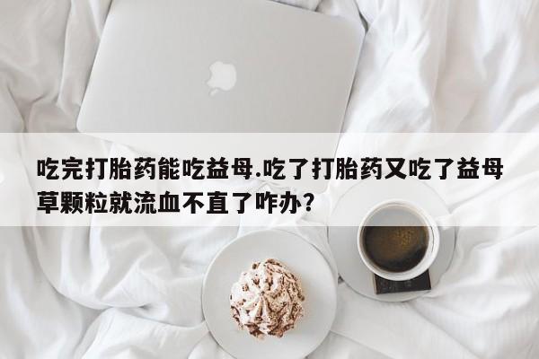 药流药怎么买吃完打胎药能吃益母.吃了打胎药又吃了益母草颗粒就流血不直了咋办？