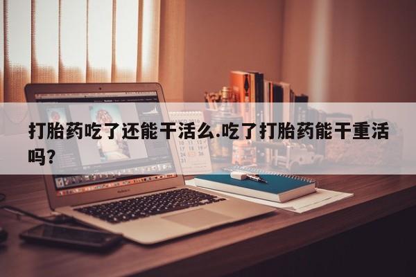药流药怎么买打胎药吃了还能干活么.吃了打胎药能干重活吗？
