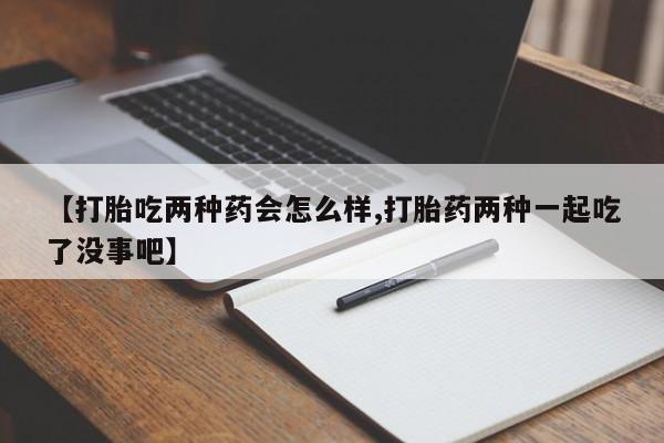 药流药怎么买【打胎吃两种药会怎么样,打胎药两种一起吃了没事吧】