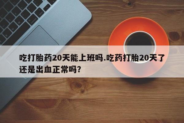 药流药怎么买吃打胎药20天能上班吗.吃药打胎20天了还是出血正常吗？