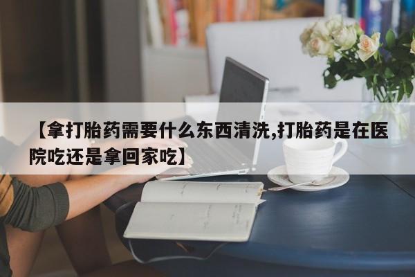 药流药怎么买【拿打胎药需要什么东西清洗,打胎药是在医院吃还是拿回家吃】