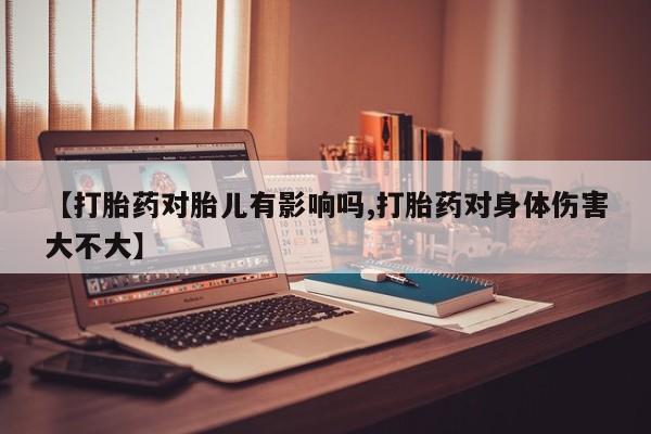 药流药怎么买【打胎药对胎儿有影响吗,打胎药对身体伤害大不大】