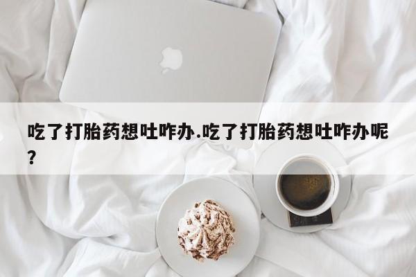 药流药怎么买吃了打胎药想吐咋办.吃了打胎药想吐咋办呢？
