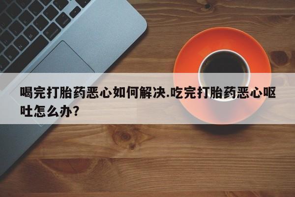药流药怎么买喝完打胎药恶心如何解决.吃完打胎药恶心呕吐怎么办？
