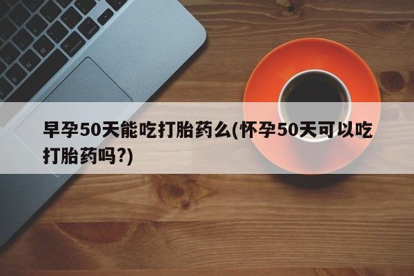 药流药怎么买早孕50天能吃打胎药么(怀孕50天可以吃打胎药吗?)