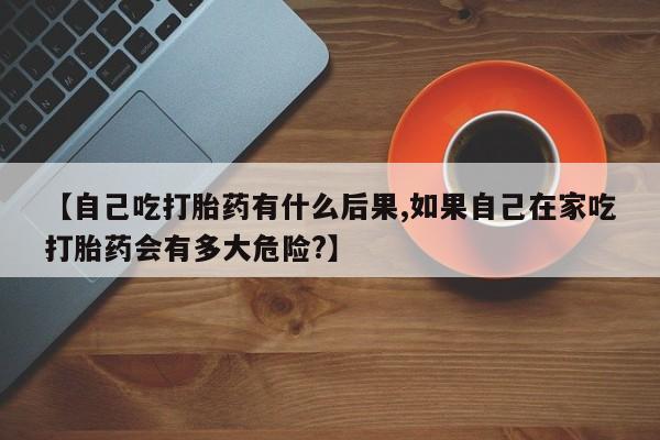 药流药怎么买【自己吃打胎药有什么后果,如果自己在家吃打胎药会有多大危险?】