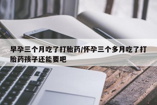 药流药怎么买早孕三个月吃了打胎药/怀孕三个多月吃了打胎药孩子还能要吧