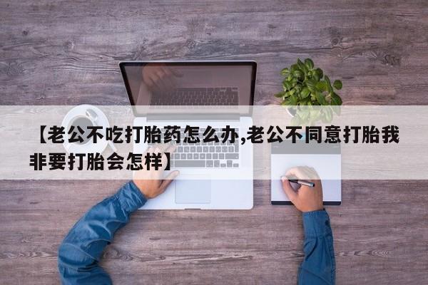 药流药怎么买【老公不吃打胎药怎么办,老公不同意打胎我非要打胎会怎样】