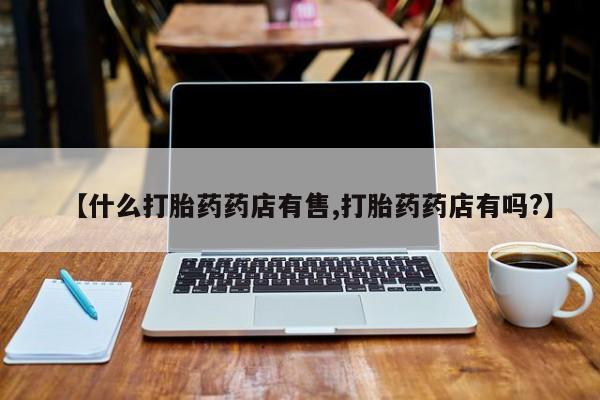 药流药怎么买【什么打胎药药店有售,打胎药药店有吗?】