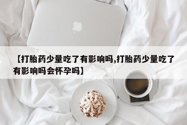 药流药怎么买【打胎药少量吃了有影响吗,打胎药少量吃了有影响吗会怀孕吗】