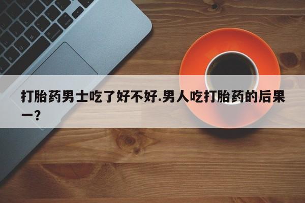 药流药怎么买打胎药男士吃了好不好.男人吃打胎药的后果一？