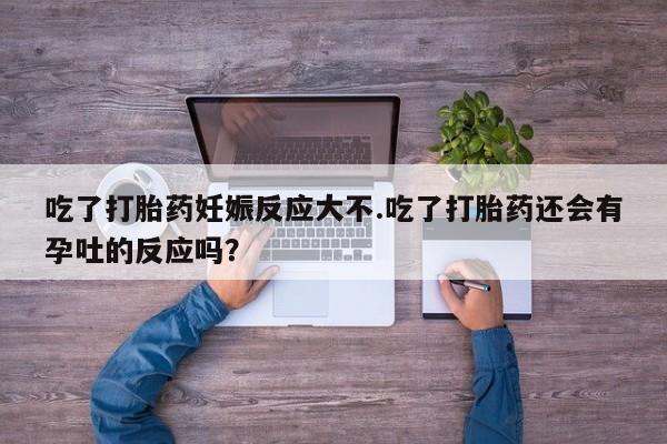 药流药怎么买吃了打胎药妊娠反应大不.吃了打胎药还会有孕吐的反应吗？