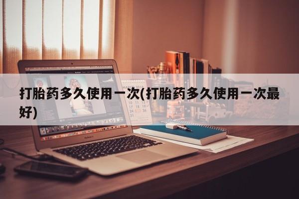药流药怎么买打胎药多久使用一次(打胎药多久使用一次最好)