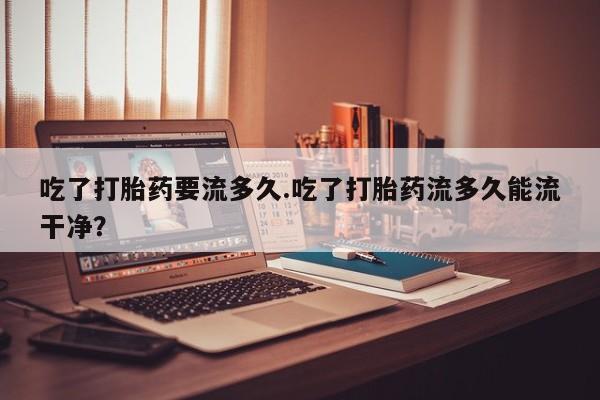 药流药怎么买吃了打胎药要流多久.吃了打胎药流多久能流干净？