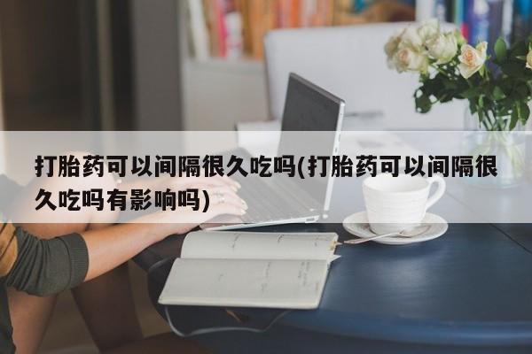 药流药怎么买打胎药可以间隔很久吃吗(打胎药可以间隔很久吃吗有影响吗)