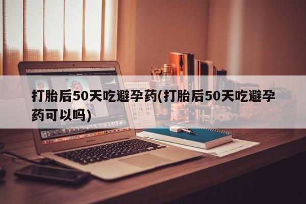 药流药怎么买打胎后50天吃避孕药(打胎后50天吃避孕药可以吗)
