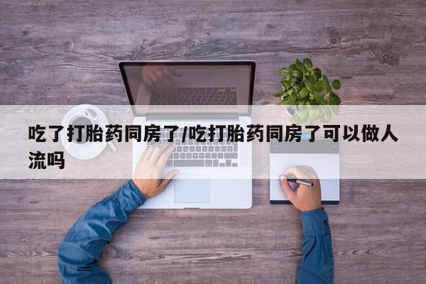 药流药怎么买吃了打胎药同房了/吃打胎药同房了可以做人流吗
