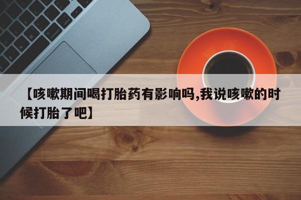 药流药怎么买【咳嗽期间喝打胎药有影响吗,我说咳嗽的时候打胎了吧】