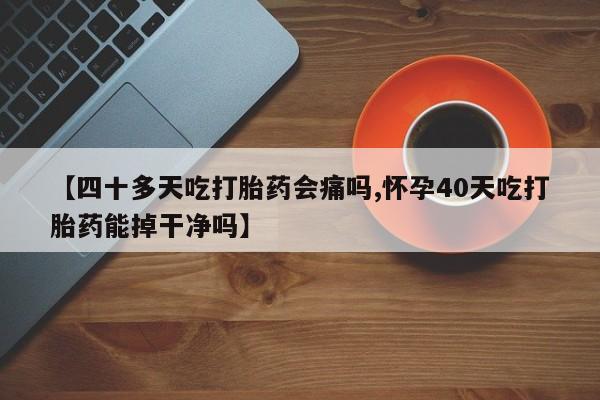 药流药怎么买【四十多天吃打胎药会痛吗,怀孕40天吃打胎药能掉干净吗】