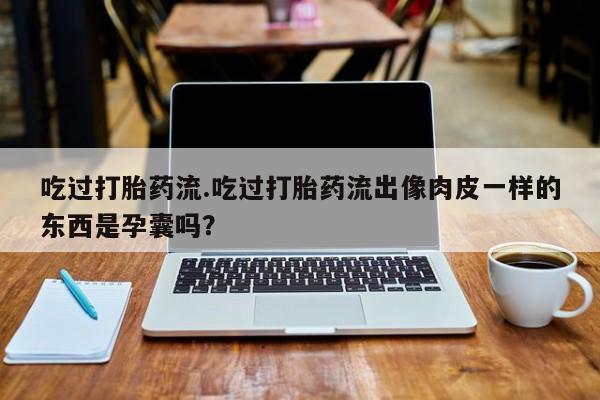 药流药怎么买吃过打胎药流.吃过打胎药流出像肉皮一样的东西是孕囊吗？