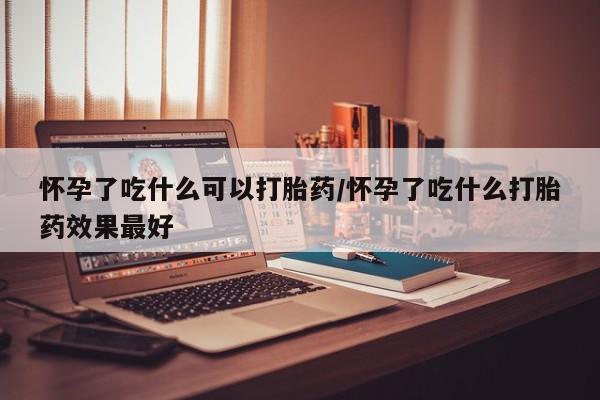 药流药怎么买怀孕了吃什么可以打胎药/怀孕了吃什么打胎药效果最好